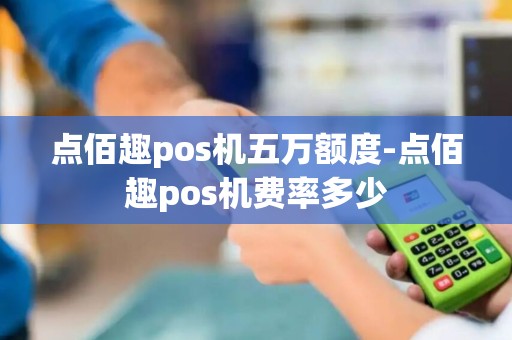 点佰趣pos机五万额度-点佰趣pos机费率多少 点佰趣pos机五万额度-点佰趣pos机费率多少