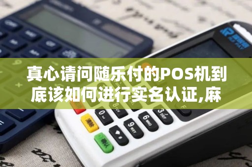 真心请问随乐付的POS机到底该如何进行实名认证,麻烦不... 真心请问随乐付的POS机到底该如何进行实名认证,麻烦不...