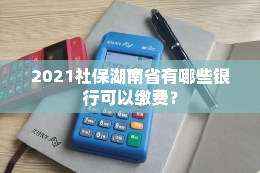 2021社保湖南省有哪些银行可以缴费? 2021社保湖南省有哪些银行可以缴费?
