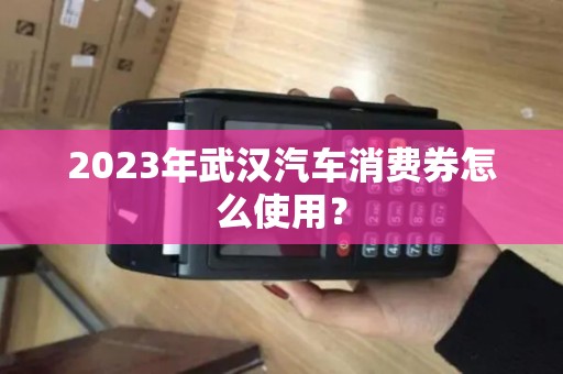 2023年武汉汽车消费券怎么使用? 2023年武汉汽车消费券怎么使用?