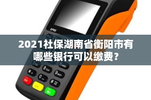 2021社保湖南省衡阳市有哪些银行可以缴费? 2021社保湖南省衡阳市有哪些银行可以缴费?
