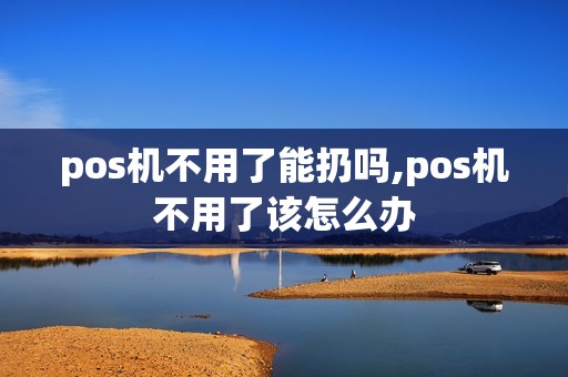 pos机不用了能扔吗,pos机不用了该怎么办