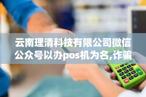 云南理清科技有限公司微信公众号以办pos机为名,诈骗钱财 云南理清科技有限公司微信公众号以办pos机为名,诈骗钱财