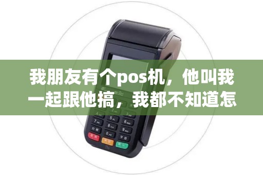 我朋友有个pos机，他叫我一起跟他搞，我都不知道怎么运作，请问各位大神怎么运作POS机，又是怎么一