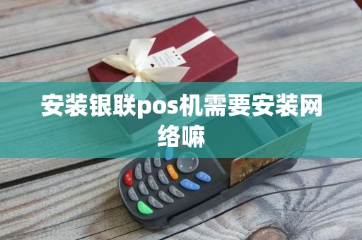 安装银联pos机需要安装网络嘛 安装银联pos机需要安装网络嘛