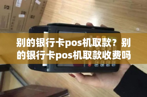 别的银行卡pos机取款？别的银行卡pos机取款收费吗