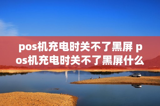 pos机充电时关不了黑屏 pos机充电时关不了黑屏什么原因