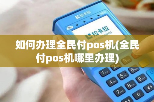 如何办理全民付pos机(全民付pos机哪里办理)