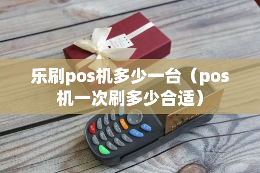 乐刷pos机多少一台（pos机一次刷多少合适）