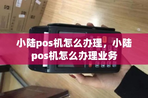 小陆pos机怎么办理，小陆pos机怎么办理业务
