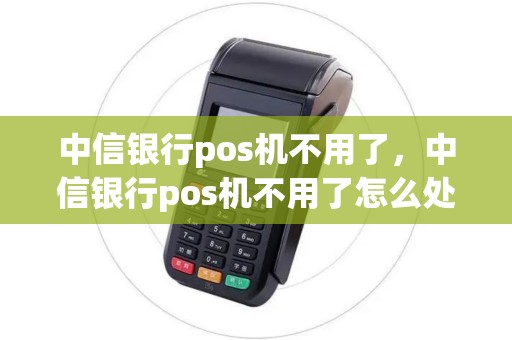 中信银行pos机不用了，中信银行pos机不用了怎么处理