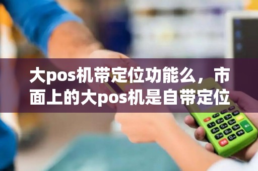 大pos机带定位功能么，市面上的大pos机是自带定位的吗