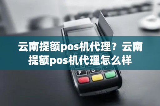 云南提额pos机代理？云南提额pos机代理怎么样