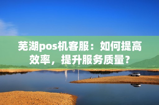 芜湖pos机客服：如何提高效率，提升服务质量？