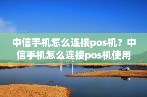 中信手机怎么连接pos机？中信手机怎么连接pos机使用