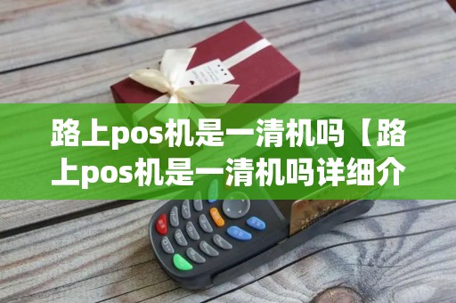 路上pos机是一清机吗【路上pos机是一清机吗详细介绍】