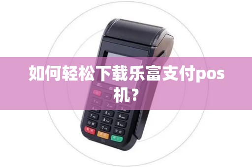 如何轻松下载乐富支付pos机？