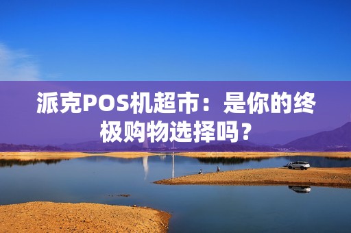 派克POS机超市：是你的终极购物选择吗？