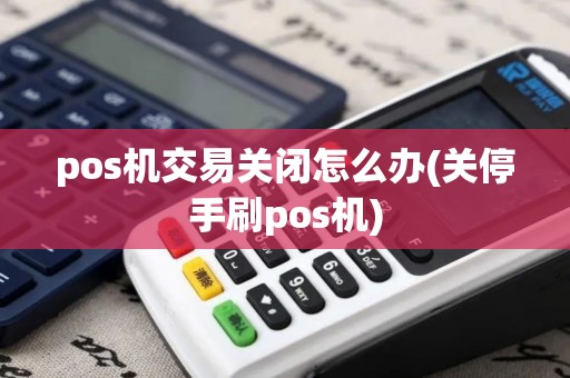 pos机交易关闭怎么办(关停手刷pos机) pos机交易关闭怎么办(关停手刷pos机)