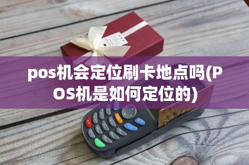 pos机会定位刷卡地点吗(POS机是如何定位的) pos机会定位刷卡地点吗(POS机是如何定位的)