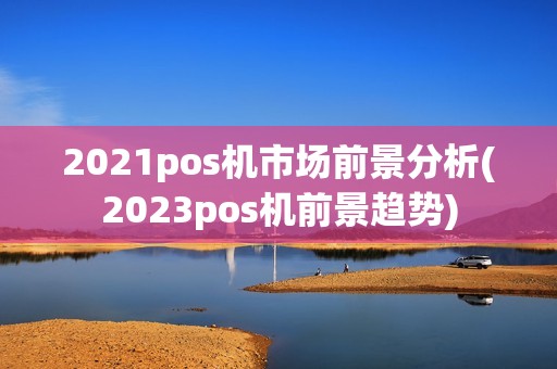 2021pos机市场前景分析(2023pos机前景趋势)