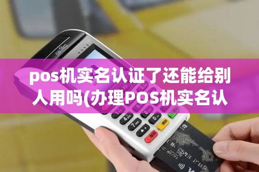pos机实名认证了还能给别人用吗(办理POS机实名认证)