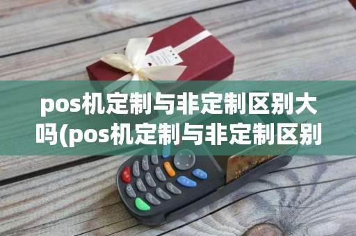 pos机定制与非定制区别大吗(pos机定制与非定制区别) pos机定制与非定制区别大吗(pos机定制与非定制区别)