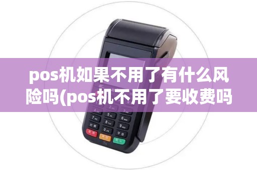 pos机如果不用了有什么风险吗(pos机不用了要收费吗)