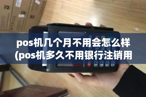pos机几个月不用会怎么样(pos机多久不用银行注销用户)