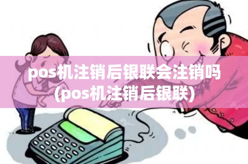 pos机注销后银联会注销吗(pos机注销后银联)