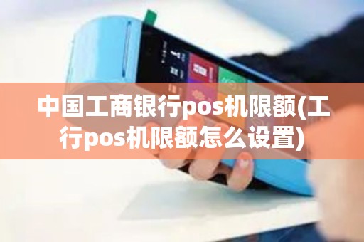 中国工商银行pos机限额(工行pos机限额怎么设置)