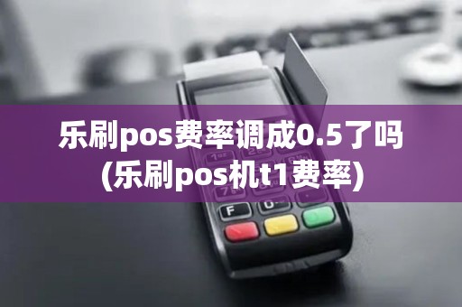 乐刷pos费率调成0.5了吗(乐刷pos机t1费率)