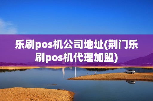 乐刷pos机公司地址(荆门乐刷pos机代理加盟)
