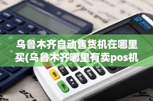 乌鲁木齐自动售货机在哪里买(乌鲁木齐哪里有卖pos机的)