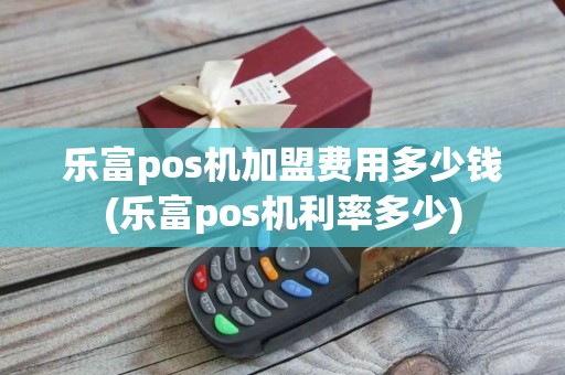 乐富pos机加盟费用多少钱(乐富pos机利率多少)