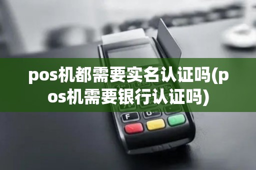 pos机都需要实名认证吗(pos机需要银行认证吗)