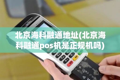 北京海科融通地址(北京海科融通pos机是正规机吗)