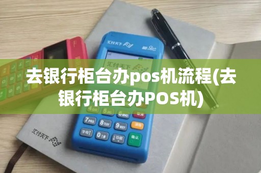 去银行柜台办pos机流程(去银行柜台办POS机)