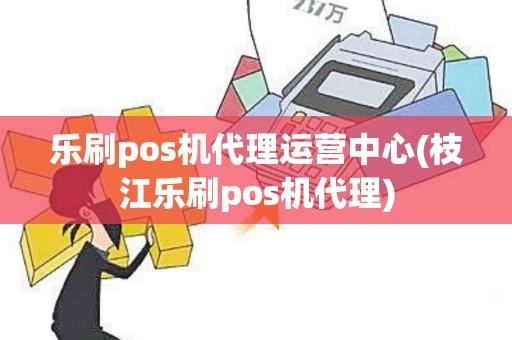 乐刷pos机代理运营中心(枝江乐刷pos机代理)