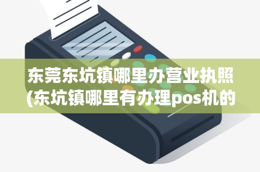 东莞东坑镇哪里办营业执照(东坑镇哪里有办理pos机的)