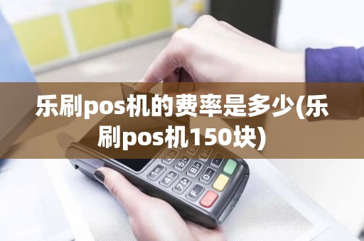 乐刷pos机的费率是多少(乐刷pos机150块)