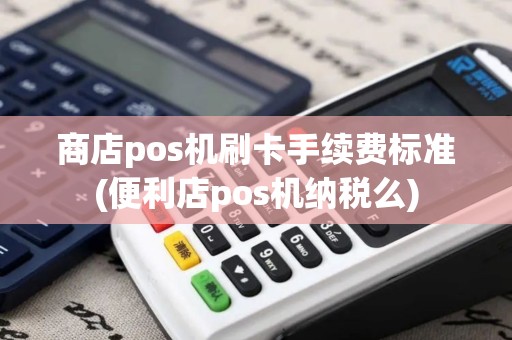 商店pos机刷卡手续费标准(便利店pos机纳税么)