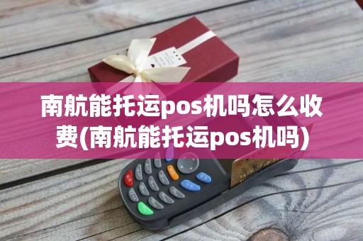 南航能托运pos机吗怎么收费(南航能托运pos机吗)