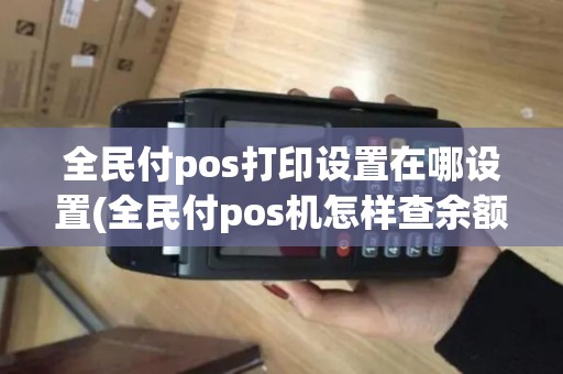 全民付pos打印设置在哪设置(全民付pos机怎样查余额)