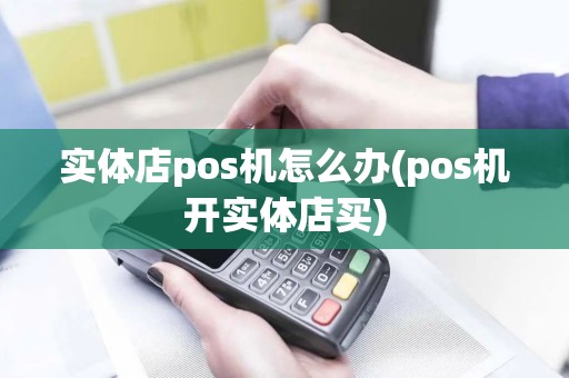 实体店pos机怎么办(pos机开实体店买)
