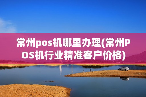 常州pos机哪里办理(常州POS机行业精准客户价格)