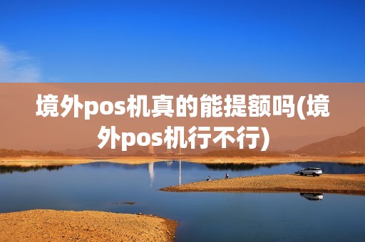 境外pos机真的能提额吗(境外pos机行不行)