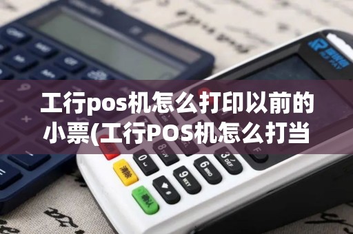 工行pos机怎么打印以前的小票(工行POS机怎么打当天流水)