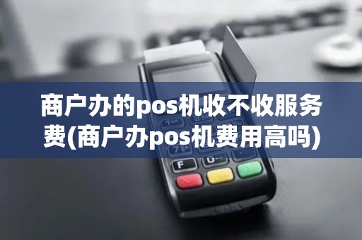 商户办的pos机收不收服务费(商户办pos机费用高吗)