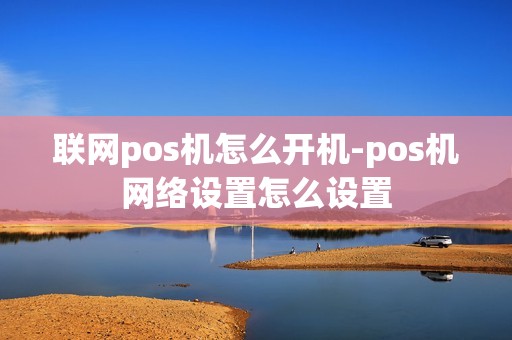联网pos机怎么开机-pos机网络设置怎么设置 联网pos机怎么开机-pos机网络设置怎么设置